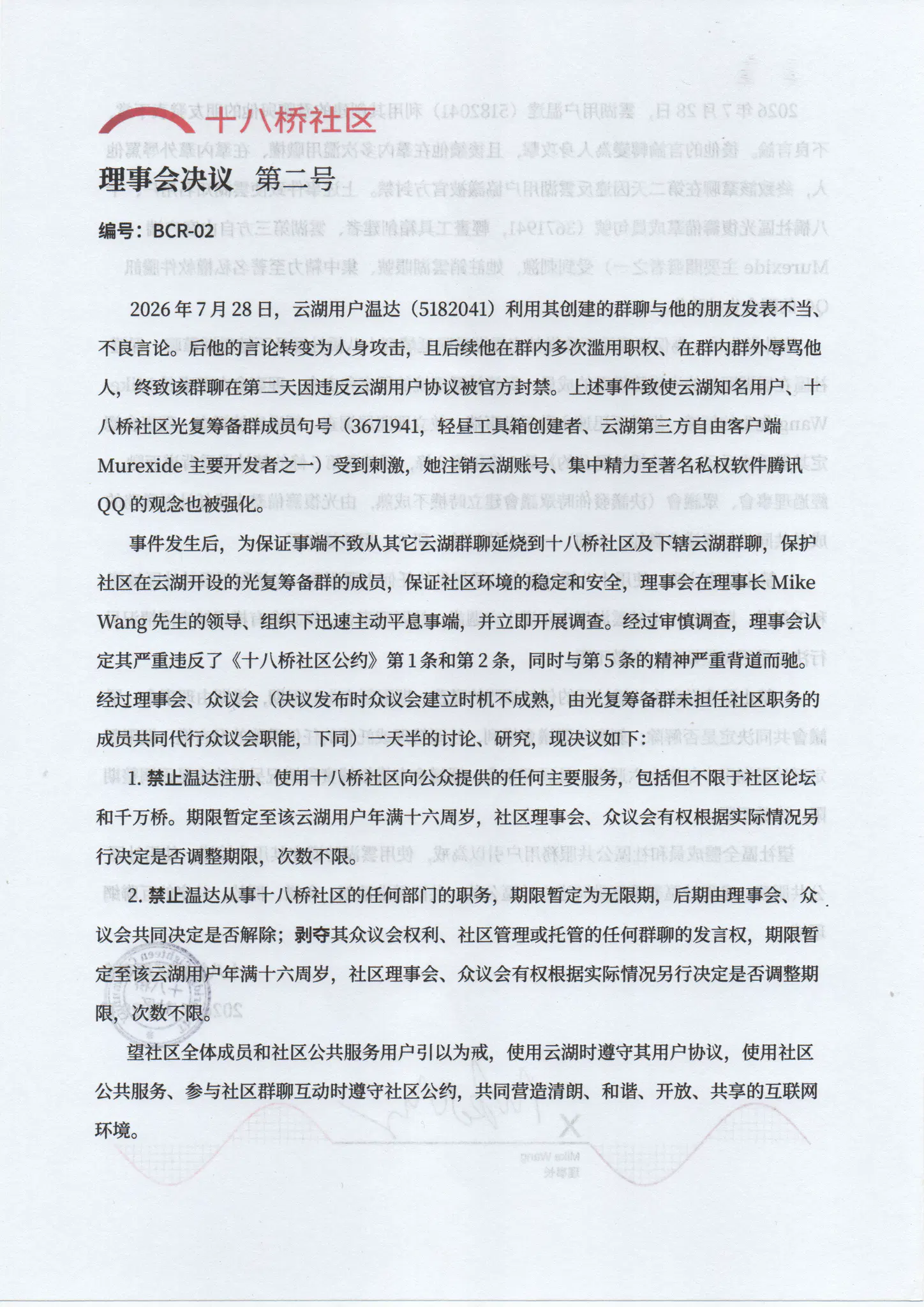 十八桥社区 理事会决议 第二号 BCR-02

2026年7月28日，云湖用户温达（5182041）利用其创建的群聊与他的朋友发表不当、不良言论。后他的言论转变为人身攻击，且后续他在群内多次滥用职权、在群内群外辱骂他人，终致该群聊在第二天因违反云湖用户协议被官方封禁。上述事件致使云湖知名用户、十八桥社区光复筹备群成员句号（3671941，轻昼工具箱创建者、云湖第三方自由客户端 
Murexide 主要开发者之一）受到刺激，她注销云湖账号、集中精力至著名私权软件腾讯 QQ 的观念也被强化。
事件发生后，为保证事端不致从其它云湖群聊延烧到十八桥社区及下辖云湖群聊，保护社区在云湖开设的光复筹备群的成员，保证社区环境的稳定和安全，理事会在理事长 Mike Wang 先生的领导、组织下迅速主动平息事端，并立即开展调查。经过审慎调查，理事会认定其严重违反了《十八桥社区公约》第 1 条和第 2 条,同时与第 5 条的精神严重背道而驰。经过理事会、众议会（决议发布时众议会建立时机不成熟，由光复筹备群未担任社区职务的
成员共同代行众议会职能，下同）一天半的讨论、研究，现决议如下：
1. 禁止温达注册、使用十八桥社区向公众提供的任何主要服务，包括但不限于社区论坛和千万桥。期限暂定至该云湖用户年满十六周岁，社区理事会、众议会有权根据实际情况另行决定是否调整期限，次数不限。
2. 禁止温达从事十八桥社区的任何部门的职务，期限暂定为无限期，后期由理事会、众议会共同决定是否解除；剥夺其众议会权利、社区管理或托管的任何群聊的发言权，期限暂定至该云湖用户年满十六周岁，社区理事会、众议会有权根据实际情况另行决定是否调整期限，次数不限。
望社区全体成员和社区公共服务用户引以为戒，使用云湖时遵守其用户协议，使用社区公共服务、参与社区群聊互动时遵守社区公约，共同营造清朗、和谐、开放、共享的互联网环境。

十八桥社区理事会
2026年7月29日
